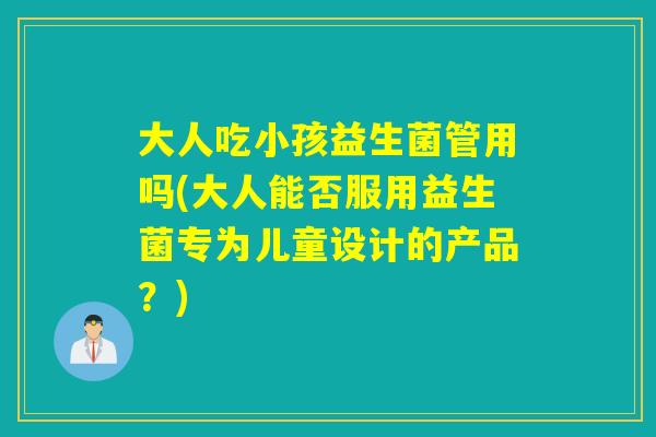 大人吃小孩益生菌管用吗(大人能否服用益生菌专为儿童设计的产品？)