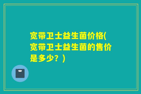 宽带卫士益生菌价格(宽带卫士益生菌的售价是多少？)