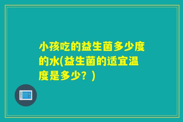 小孩吃的益生菌多少度的水(益生菌的适宜温度是多少？)