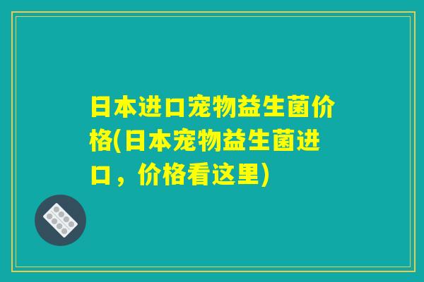 日本进口宠物益生菌价格(日本宠物益生菌进口，价格看这里)