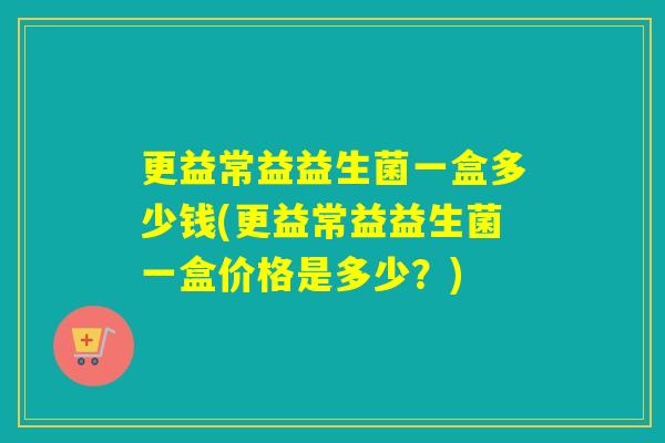 更益常益益生菌一盒多少钱(更益常益益生菌一盒价格是多少？)