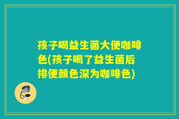 孩子喝益生菌大便咖啡色(孩子喝了益生菌后排便颜色深为咖啡色)