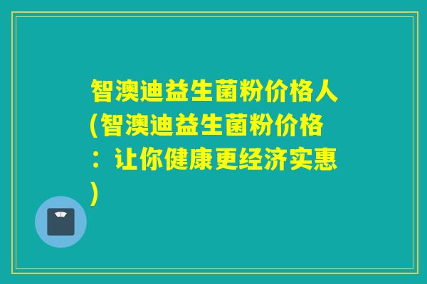 智澳迪益生菌粉价格人(智澳迪益生菌粉价格：让你健康更经济实惠)