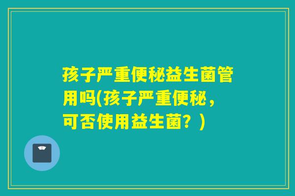 孩子严重便秘益生菌管用吗(孩子严重便秘，可否使用益生菌？)