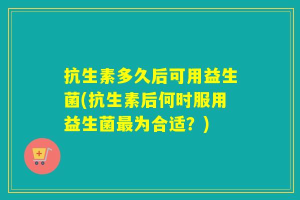 抗生素多久后可用益生菌(抗生素后何时服用益生菌最为合适？)