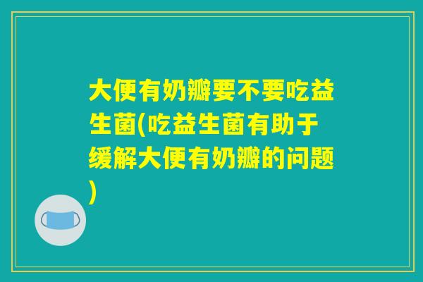 大便有奶瓣要不要吃益生菌(吃益生菌有助于缓解大便有奶瓣的问题)