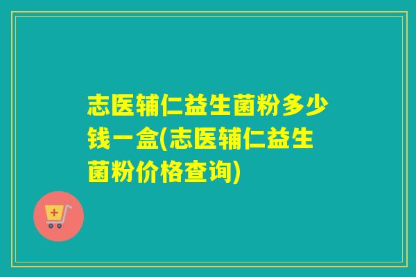 志医辅仁益生菌粉多少钱一盒(志医辅仁益生菌粉价格查询)