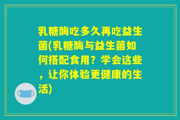 乳糖酶吃多久再吃益生菌(乳糖酶与益生菌如何搭配食用？学会这些，让你体验更健康的生活)