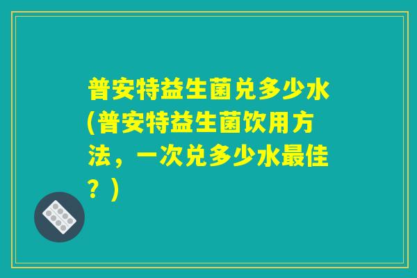普安特益生菌兑多少水(普安特益生菌饮用方法，一次兑多少水最佳？)