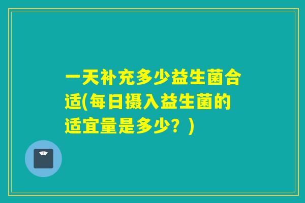 一天补充多少益生菌合适(每日摄入益生菌的适宜量是多少？)