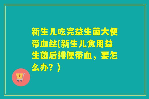 新生儿吃完益生菌大便带血丝(新生儿食用益生菌后排便带血，要怎么办？)