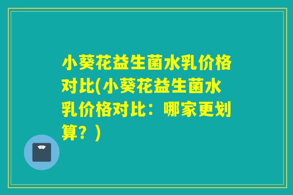 小葵花益生菌水乳价格对比(小葵花益生菌水乳价格对比：哪家更划算？)