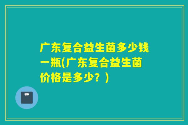 广东复合益生菌多少钱一瓶(广东复合益生菌价格是多少？)