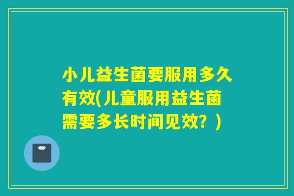 小儿益生菌要服用多久有效(儿童服用益生菌需要多长时间见效？)