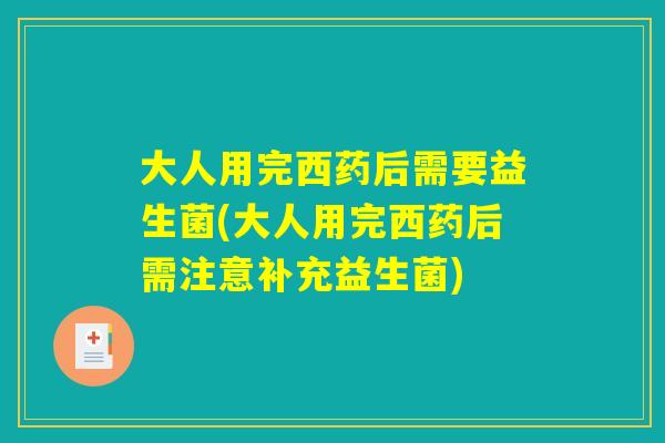 大人用完西药后需要益生菌(大人用完西药后需注意补充益生菌)