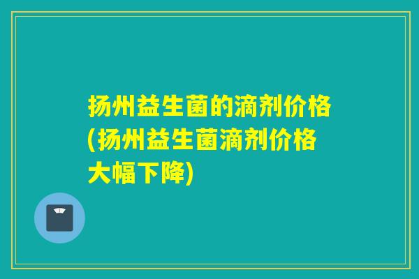 扬州益生菌的滴剂价格(扬州益生菌滴剂价格大幅下降)