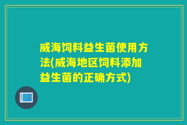 威海饲料益生菌使用方法(威海地区饲料添加益生菌的正确方式)