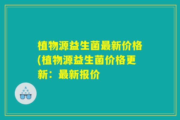 植物源益生菌最新价格(植物源益生菌价格更新：最新报价