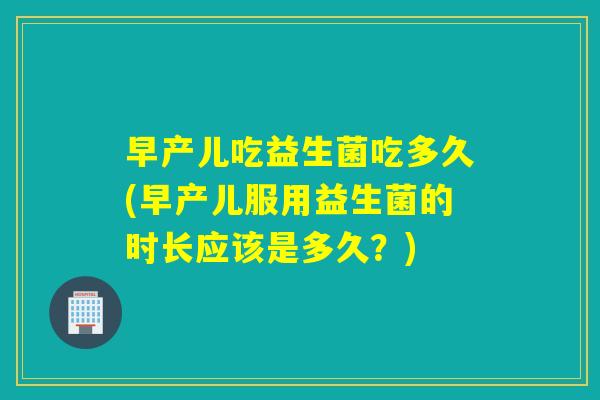 早产儿吃益生菌吃多久(早产儿服用益生菌的时长应该是多久？)