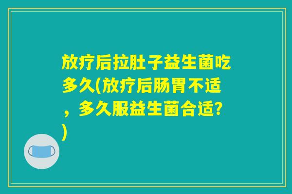 放疗后拉肚子益生菌吃多久(放疗后肠胃不适，多久服益生菌合适？)