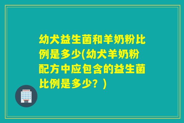 幼犬益生菌和羊奶粉比例是多少(幼犬羊奶粉配方中应包含的益生菌比例是多少?) 幼犬益生菌和羊奶粉比例是多少(幼犬羊奶粉配方中应包含的益生菌比例是多少?)