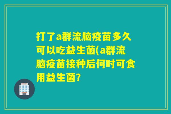 打了a群流脑疫苗多久可以吃益生菌(a群流脑疫苗接种后何时可食用益生菌？