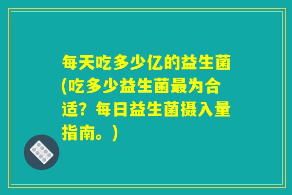 每天吃多少亿的益生菌(吃多少益生菌为合适?每日益生菌摄入量指南。) 每天吃多少亿的益生菌(吃多少益生菌为合适?每日益生菌摄入量指南。)