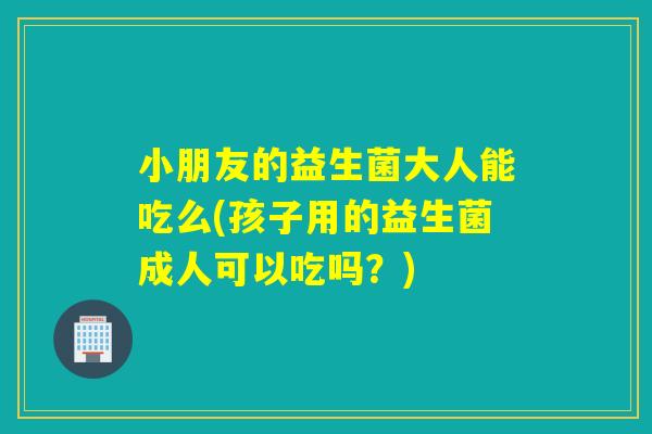 小朋友的益生菌大人能吃么(孩子用的益生菌成人可以吃吗？)