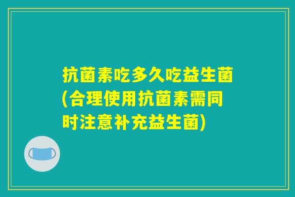 抗菌素吃多久吃益生菌(合理使用抗菌素需同时注意补充益生菌)