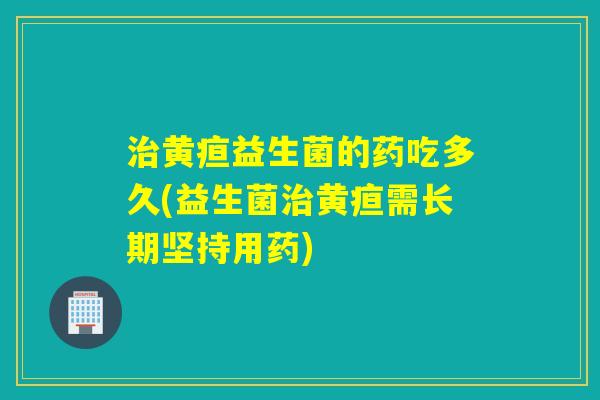 治黄疸益生菌的药吃多久(益生菌治黄疸需长期坚持用药)