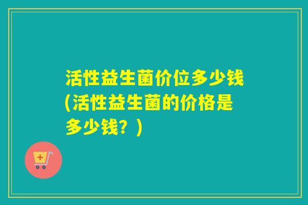 活性益生菌价位多少钱(活性益生菌的价格是多少钱？)