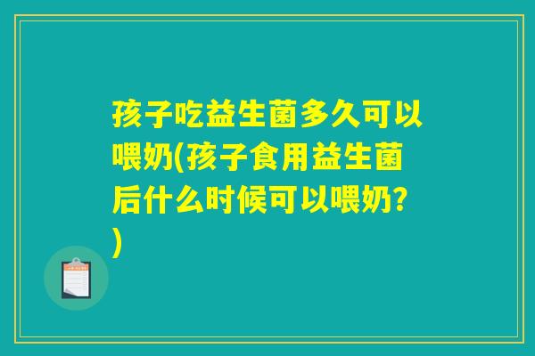 孩子吃益生菌多久可以喂奶(孩子食用益生菌后什么时候可以喂奶？)