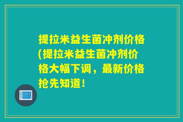 提拉米益生菌冲剂价格(提拉米益生菌冲剂价格大幅下调，最新价格抢先知道！