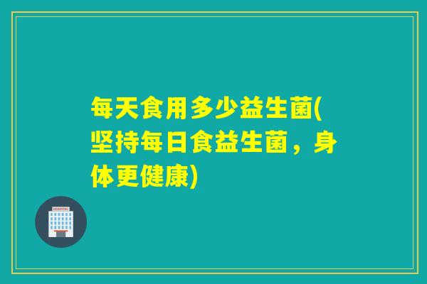 每天食用多少益生菌(坚持每日食益生菌，身体更健康)
