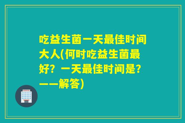 吃益生菌一天佳时间大人(何时吃益生菌好?一天佳时间是?——解答) 吃益生菌一天佳时间大人(何时吃益生菌好?一天佳时间是?——解答)