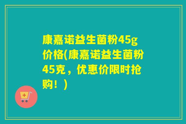 康嘉诺益生菌粉45g价格(康嘉诺益生菌粉45克，优惠价限时抢购！)