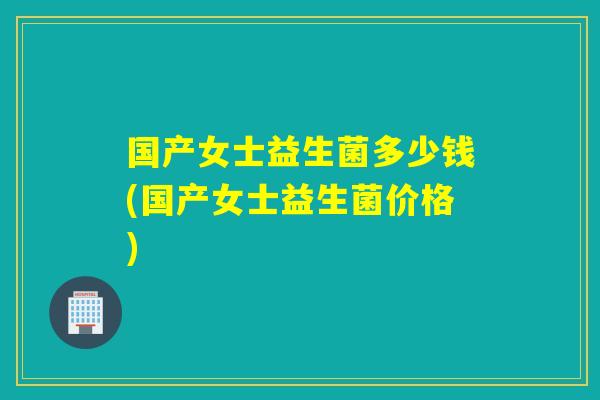 国产女士益生菌多少钱(国产女士益生菌价格)
