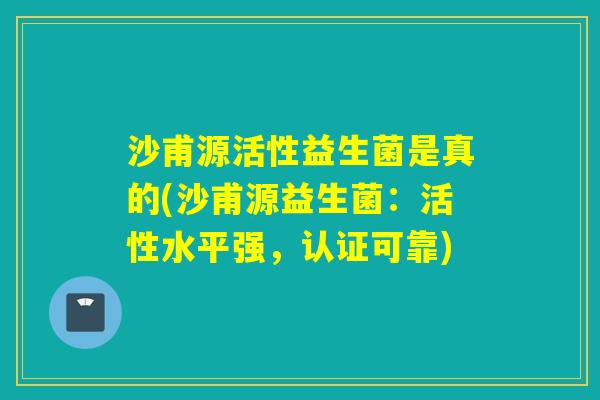 沙甫源活性益生菌是真的(沙甫源益生菌:活性水平强,认证可靠) 沙甫源活性益生菌是真的(沙甫源益生菌:活性水平强,认证可靠)