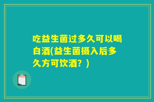 吃益生菌过多久可以喝白酒(益生菌摄入后多久方可饮酒？)