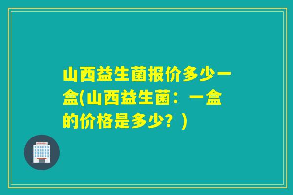 山西益生菌报价多少一盒(山西益生菌：一盒的价格是多少？)