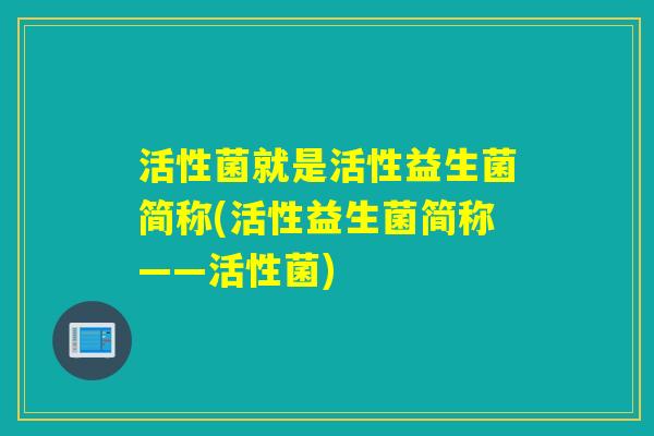 活性菌就是活性益生菌简称(活性益生菌简称——活性菌)