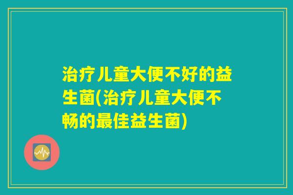 治疗儿童大便不好的益生菌(治疗儿童大便不畅的最佳益生菌)