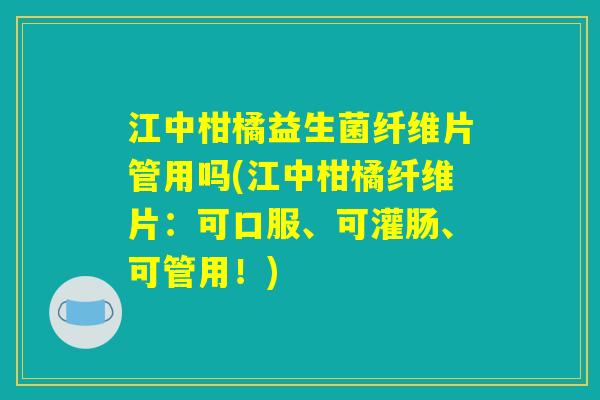 江中柑橘益生菌纤维片管用吗(江中柑橘纤维片：可口服、可灌肠、可管用！)