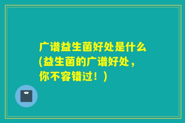 广谱益生菌好处是什么(益生菌的广谱好处,你不容错过!) 广谱益生菌好处是什么(益生菌的广谱好处,你不容错过!)