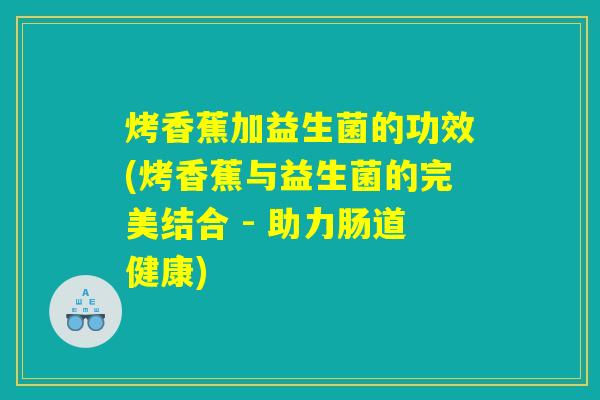 烤香蕉加益生菌的功效(烤香蕉与益生菌的完美结合 - 助力肠道健康)