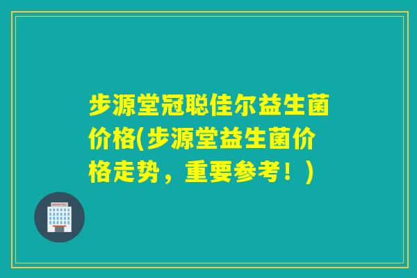 步源堂冠聪佳尔益生菌价格(步源堂益生菌价格走势，重要参考！)