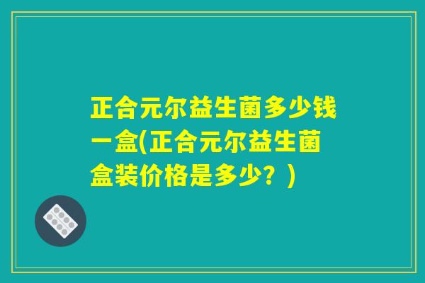 正合元尔益生菌多少钱一盒(正合元尔益生菌盒装价格是多少？)