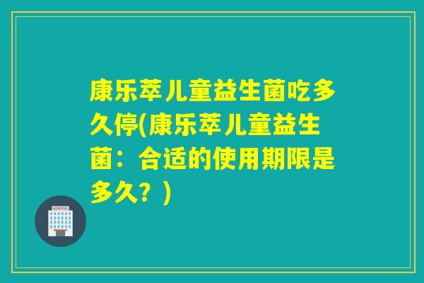 康乐萃儿童益生菌吃多久停(康乐萃儿童益生菌：合适的使用期限是多久？)
