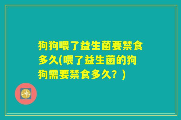 狗狗喂了益生菌要禁食多久(喂了益生菌的狗狗需要禁食多久？)
