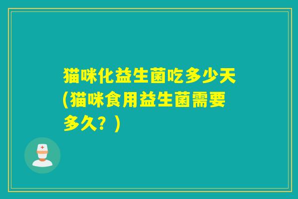 猫咪化益生菌吃多少天(猫咪食用益生菌需要多久？)